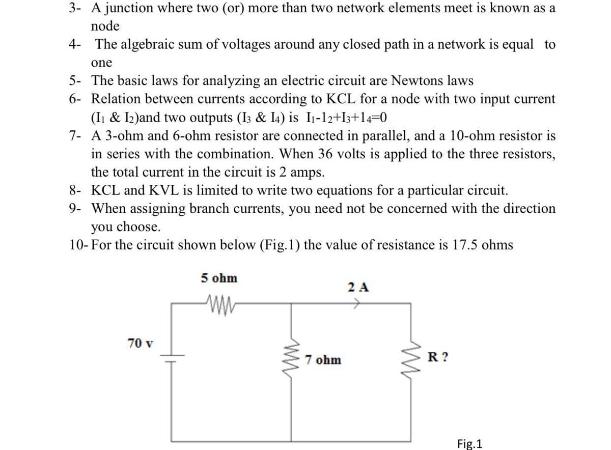 3- A junction where two (or) more than two network elements meet is known as a
node
4- The algebraic sum of voltages around any closed path in a network is equal to
one
5- The basic laws for analyzing an electric circuit are Newtons laws
6- Relation between currents according to KCL for a node with two input current
(Ii & I2)and two outputs (I3 & I4) is I1-12+I3+14=0
7- A 3-ohm and 6-ohm resistor are connected in parallel, and a 10-ohm resistor is
in series with the combination. When 36 volts is applied to the three resistors,
the total current in the circuit is 2 amps.
8- KCL and KVL is limited to write two equations for a particular circuit.
9- When assigning branch currents, you need not be concerned with the direction
you choose.
10- For the circuit shown below (Fig.1) the value of resistance is 17.5 ohms
5 ohm
2 A
70 v
7 ohm
R ?
Fig.1

