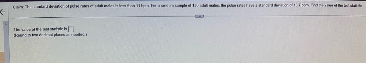 Claim: The standard deviation of pulse rates of adult males is less than 11 bpm. For a random sample of 130 adult males, the pulse rates have a standard deviation of 10.7 bpm. Find the value of the test statistic.
The value of the test statistic is.
(Round to two decimal places as needed.)
IE