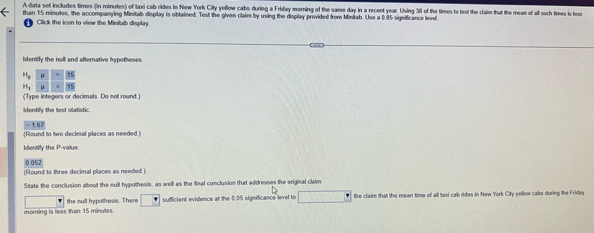 ←
A data set includes times (in minutes) of taxi cab rides in New York City yellow cabs during a Friday morning of the same day in a recent year. Using 38 of the times to test the claim that the mean of all such times is less
than 15 minutes, the accompanying Minitab display is obtained. Test the given claim by using the display provided from Minitab. Use a 0.05 significance level.
Click the icon to view the Minitab display.
Identify the null and alternative hypotheses.
Ho
15
H₁: H
15
(Type integers or decimals. Do not round.)
Identify the test statistic.
-1.67
(Round to two decimal places as needed.)
Identify the P-value.
0.052
(Round to three decimal places as needed.)
State the conclusion about the null hypothesis, as well as the final conclusion that addresses the original claim.
4
sufficient evidence at the 0.05 significance level to
the null hypothesis. There
morning is less than 15 minutes.
the claim that the mean time of all taxi cab rides in New York City yellow cabs during the Friday