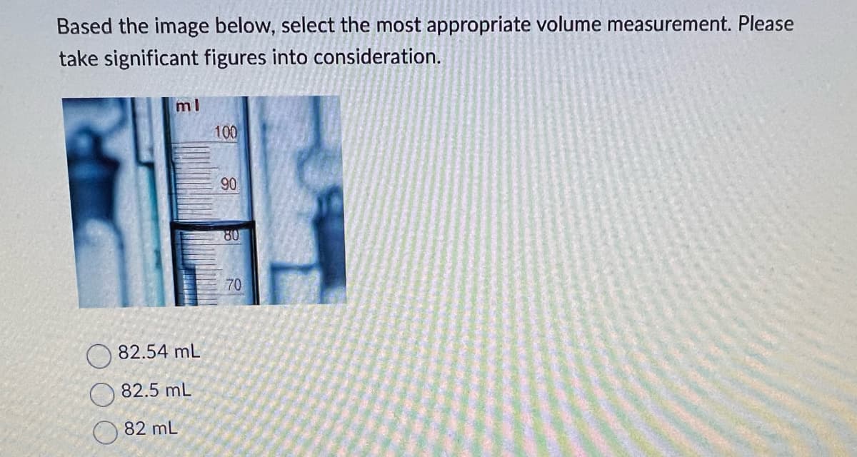 Based the image below, select the most appropriate volume measurement. Please
take significant figures into consideration.
ml
82.54 mL
82.5 mL
82 mL
100
90
80
70