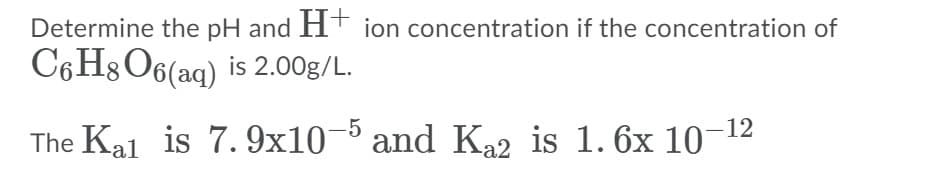 Determine the pH and HT ion concentration if the concentration of
C6H8 O6(aq) is 2.00g/L.
-5
The Kal is 7. 9x10¬ and K22 is 1. 6x 10–12
