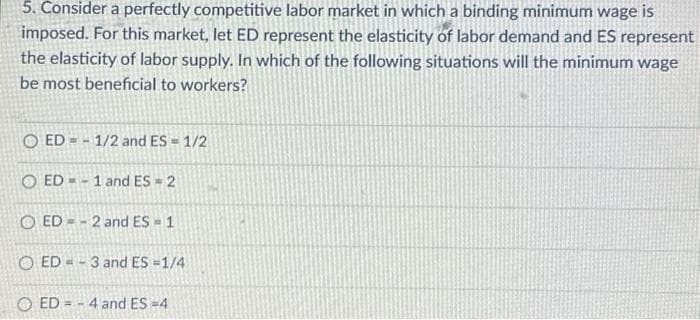 5. Consider a perfectly competitive labor market in which a binding minimum wage is
imposed. For this market, let ED represent the elasticity of labor demand and ES represent
the elasticity of labor supply. In which of the following situations will the minimum wage
be most beneficial to workers?
O ED 1/2 and ES = 1/2
OED-1 and ES = 2
OED-2 and ES = 1
O ED=-3 and ES=1/4
ED=-4 and ES=4