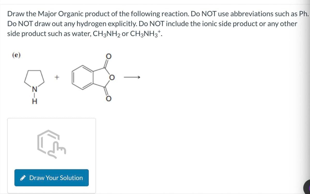 Draw the Major Organic product of the following reaction. Do NOT use abbreviations such as Ph.
Do NOT draw out any hydrogen explicitly. Do NOT include the ionic side product or any other
side product such as water, CH3NH2 or CH3NH3+.
(e)
Draw Your Solution