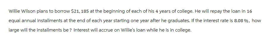 Willie Wilson plans to borrow $21, 185 at the beginning of each of his 4 years of college. He will repay the loan in 16
equal annual installments at the end of each year starting one year after he graduates. If the interest rate is 8.08 %, how
large will the installments be? Interest will accrue on Willie's loan while he is in college.