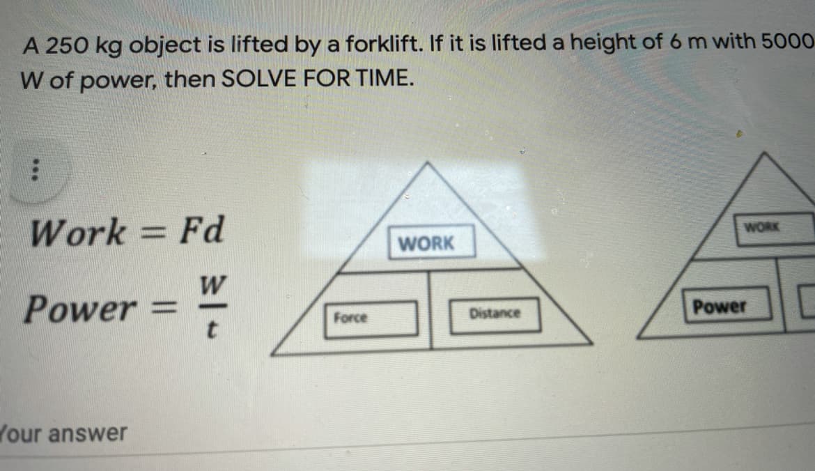 A 250 kg object is lifted by a forklift. If it is lifted a height of 6 m with 5000
W of power, then SOLVE FOR TIME.
Work = Fd
WORK
WORK
W
Power
Power
%3D
Force
Distance
Your answer
