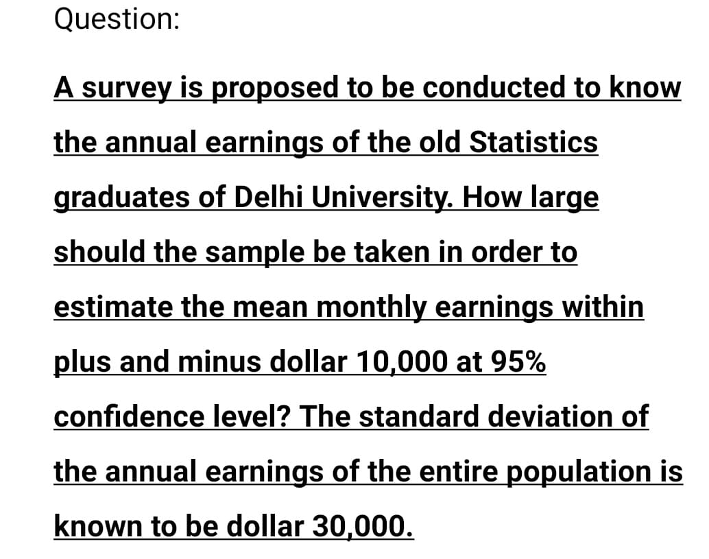 Question:
A survey is proposed to be conducted to know
the annual earnings of the old Statistics
graduates of Delhi University. How large
should the sample be taken in order to
estimate the mean monthly earnings within
plus and minus dollar 10,000 at 95%
confidence level? The standard deviation of
the annual earnings of the entire population is
known to be dollar 30,000.
