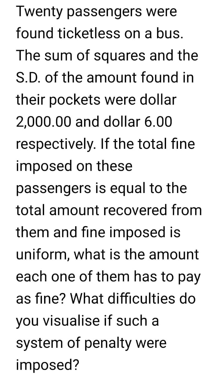 Twenty passengers were
found ticketless on a bus.
The sum of squares and the
S.D. of the amount found in
their pockets were dollar
2,000.00 and dollar 6.00
respectively. If the total fine
imposed on these
passengers is equal to the
total amount recovered from
them and fine imposed is
uniform, what is the amount
each one of them has to pay
as fine? What difficulties do
you visualise if such a
system of penalty were
imposed?
