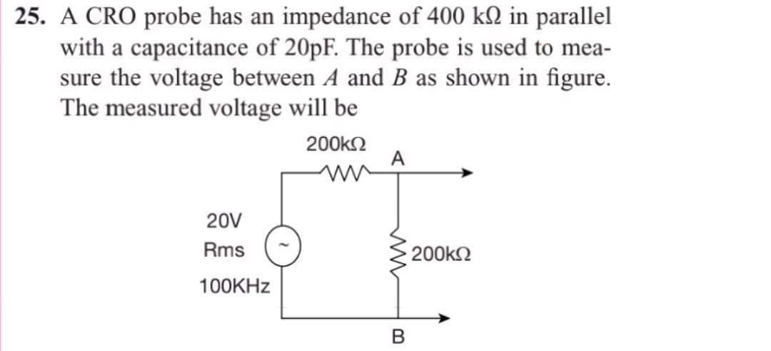 25. A CRO probe has an impedance of 400 kn in parallel
with a capacitance of 20pF. The probe is used to mea-
sure the voltage between A and B as shown in figure.
The measured voltage will be
200ΚΩ
20V
Rms
100KHz
A
• 200ΚΩ
B