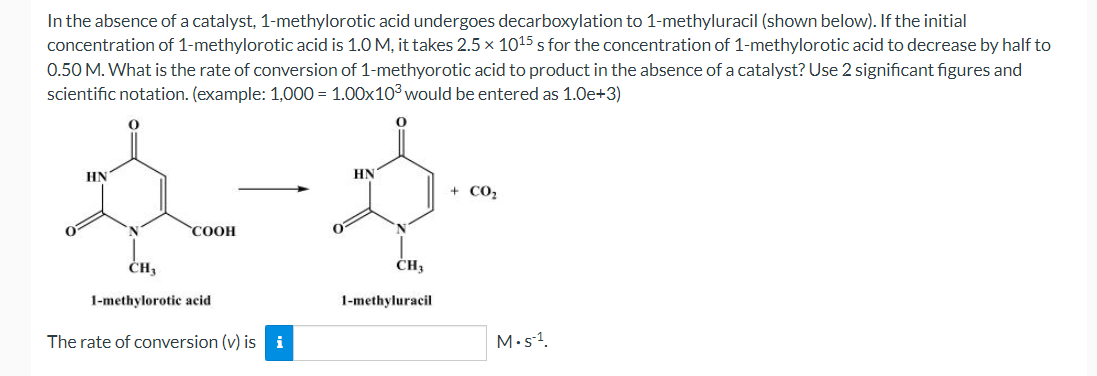 In the absence of a catalyst, 1-methylorotic acid undergoes decarboxylation to 1-methyluracil (shown below). If the initial
concentration of 1-methylorotic acid is 1.0 M, it takes 2.5 × 1015 s for the concentration of 1-methylorotic acid to decrease by half to
0.50 M. What is the rate of conversion of 1-methyorotic acid to product in the absence of a catalyst? Use 2 significant figures and
scientific notation. (example: 1,000= 1.00x10³ would be entered as 1.0e+3)
O
HN
N
COOH
CH,
1-methylorotic acid
The rate of conversion (v) isi
جو
HN
CH3
1-methyluracil
+ CO
M.S-1.