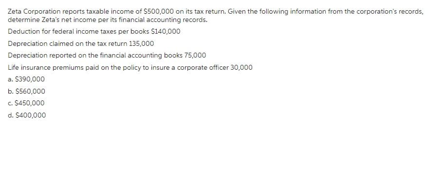 Zeta Corporation reports taxable income of $500,000 on its tax return. Given the following information from the corporation's records,
determine Zeta's net income per its financial accounting records.
Deduction for federal income taxes per books $140,000
Depreciation claimed on the tax return 135,000
Depreciation reported on the financial accounting books 75,000
Life insurance premiums paid on the policy to insure a corporate officer 30,000
a. $390,000
b. $560,000
c. $450,000
d. $400,000