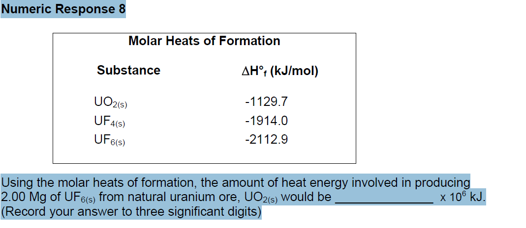 Numeric Response 8
Molar Heats of Formation
Substance
UO2(s)
UF4(S)
UF6(s)
AHᵒf (kJ/mol)
-1129.7
-1914.0
-2112.9
Using the molar heats of formation, the amount of heat energy involved in producing
2.00 Mg of UF6(s) from natural uranium ore, UO2(s) would be
x 106 kJ.
(Record your answer to three significant digits)