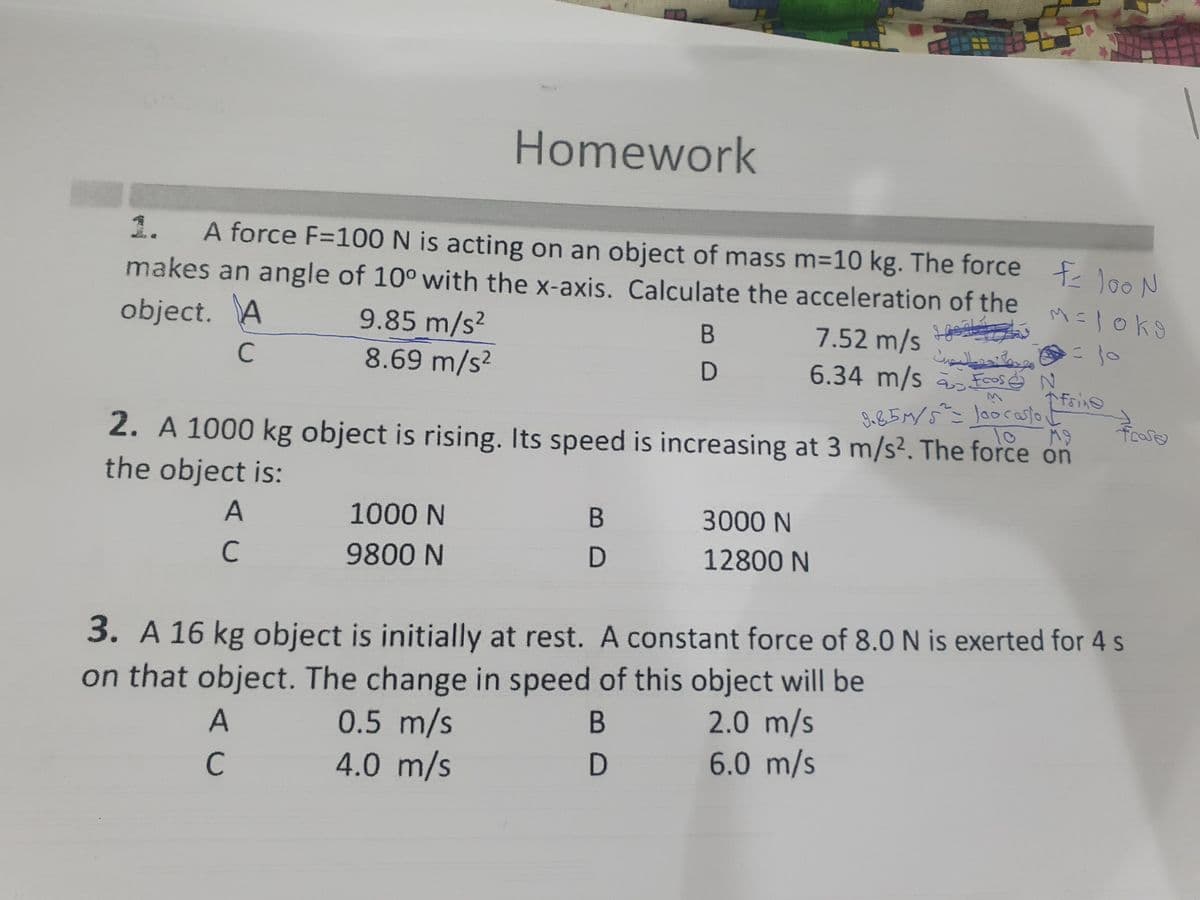 Homework
1.
A force F=100 N is acting on an object of mass m=10 kg. The force f loo N
makes an angle of 10° with the x-axis. Calculate the acceleration of the
object. A
9.85 m/s2
8.69 m/s?
7.52 m/s
وما حالست
6.34 m/s a Foos ė N
B
C
9-85M/5^= Joor asto t
To
2. A 1000 kg object is rising. Its speed is increasing at 3 m/s². The force on
foase
the object is:
1000 N
3000 N
9800 N
12800 N
3. A 16 kg object is initially at rest. A constant force of 8.0 N is exerted for 4 s
on that object. The change in speed of this object will be
0.5 m/s
4.0 m/s
2.0 m/s
6.0 m/s
В
B.
