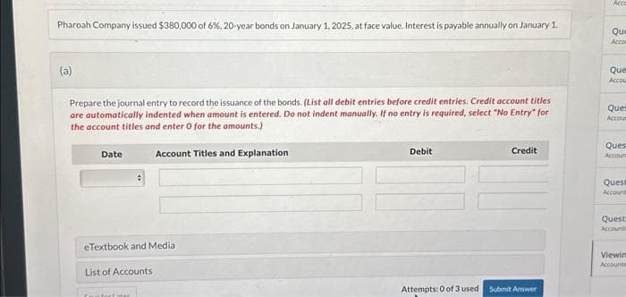 Pharoah Company issued $380,000 of 6 %, 20-year bonds on January 1, 2025, at face value. Interest is payable annually on January 1.
(a)
Prepare the journal entry to record the issuance of the bonds. (List all debit entries before credit entries. Credit account titles
are automatically indented when amount is entered. Do not indent manually. If no entry is required, select "No Entry" for
the account titles and enter O for the amounts.)
Account Titles and Explanation
Date
eTextbook and Media
List of Accounts
Debit
Attempts: 0 of 3 used
Credit
Submit Answer
Acco
Que
Accom
Que
Accou
Ques
Accous
Ques
Accoun
Quest
Account
Quest
Accounti
Viewin
Accounts