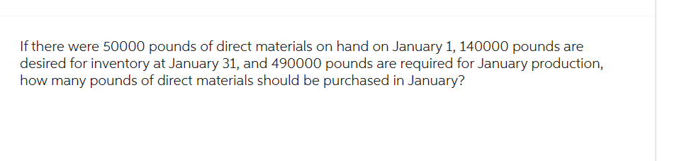 If there were 50000 pounds of direct materials on hand on January 1, 140000 pounds are
desired for inventory at January 31, and 490000 pounds are required for January production,
how many pounds of direct materials should be purchased in January?