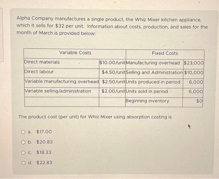 Alpha Company manufactures a single product, the Whiz Mixer kitchen appliance,
which it sells for $32 per unit. Information about costs, production, and sales for the
month of March is provided below:
Variable Costs
Direct materials
Direct labour
Variable manufacturing overhead
Variable selling/administration
O a. $17.00
O b.
$20.83
O c.
$18.33
O d. $22.83
Fixed Costs
$10.00/unit Manufacturing overhead $23,000
$4.50/unit Selling and Administration $10,000
6,000
$2.50/unit Units produced in period
$2.00/unit Units sold in period
6,000
Beginning inventory
$0
The product cost (per unit) for Whiz Mixer using absorption costing is