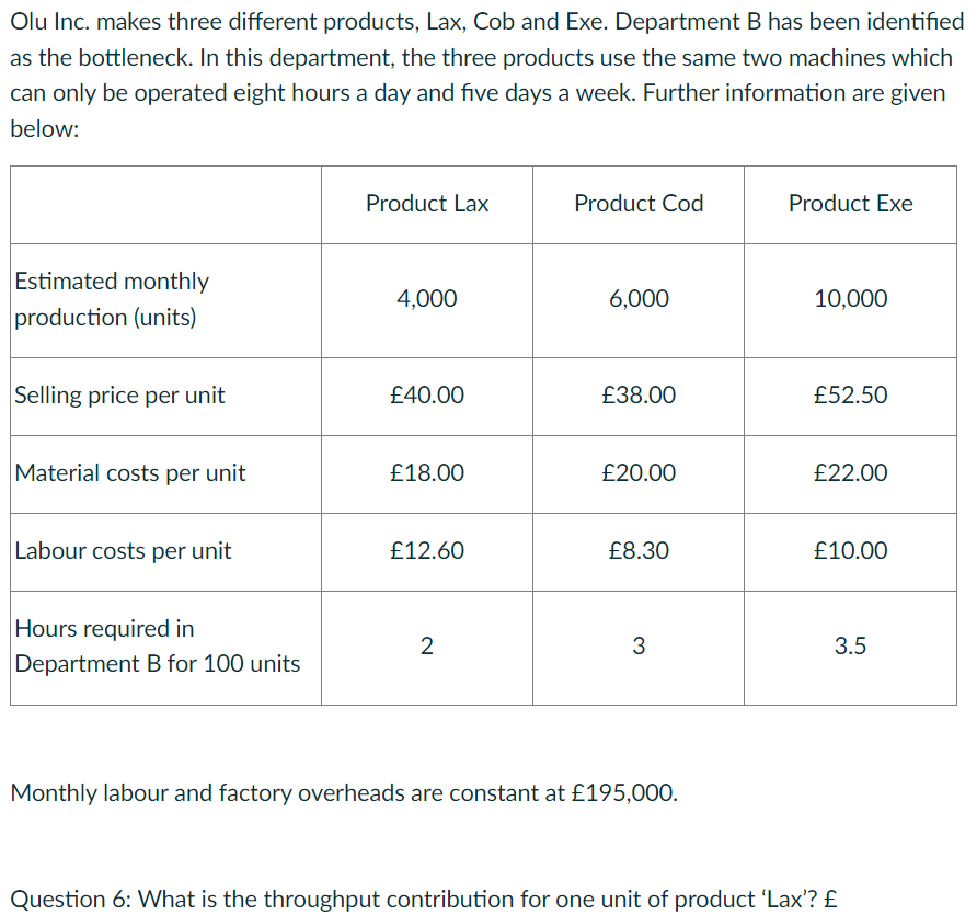 Olu Inc. makes three different products, Lax, Cob and Exe. Department B has been identified
as the bottleneck. In this department, the three products use the same two machines which
can only be operated eight hours a day and five days a week. Further information are given
below:
Estimated monthly
production (units)
Selling price per unit
Material costs per unit
Labour costs per unit
Hours required in
Department B for 100 units
Product Lax
4,000
£40.00
£18.00
£12.60
2
Product Cod
6,000
£38.00
£20.00
£8.30
3
Monthly labour and factory overheads are constant at £195,000.
Product Exe
10,000
£52.50
£22.00
£10.00
3.5
Question 6: What is the throughput contribution for one unit of product 'Lax'? £