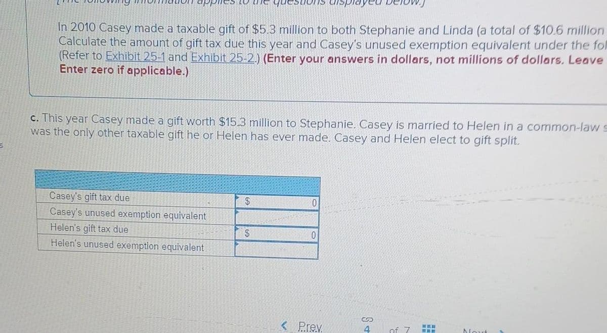 S
e3 10
In 2010 Casey made a taxable gift of $5.3 million to both Stephanie and Linda (a total of $10.6 million
Calculate the amount of gift tax due this year and Casey's unused exemption equivalent under the fol
(Refer to Exhibit 25-1 and Exhibit 25-2.) (Enter your answers in dollars, not millions of dollars. Leave
Enter zero if applicable.)
c. This year Casey made a gift worth $15.3 million to Stephanie. Casey is married to Helen in a common-law s
was the only other taxable gift he or Helen has ever made. Casey and Helen elect to gift split.
Casey's gift tax due
Casey's unused exemption equivalent
Helen's gift tax due
Helen's unused exemption equivalent
$
$
0
0
< Prev.
S+
of 7
www
Nout