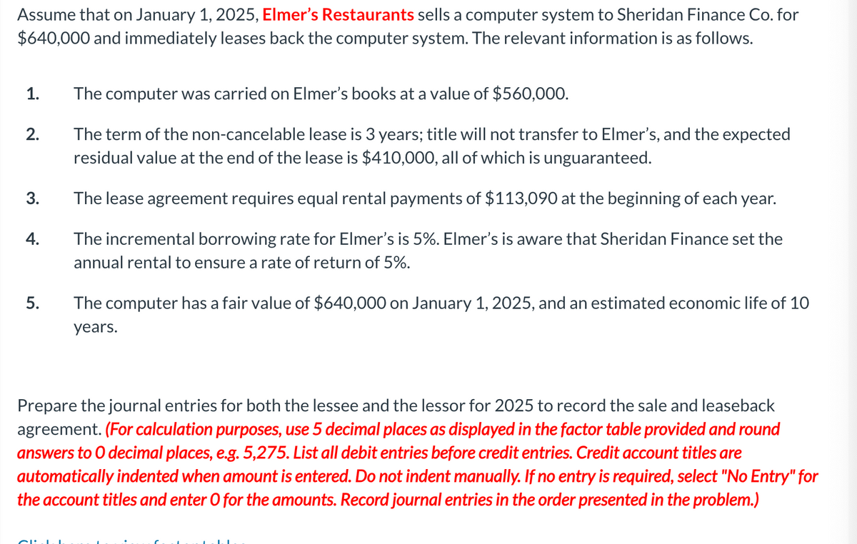 Assume that on January 1, 2025, Elmer's Restaurants sells a computer system to Sheridan Finance Co. for
$640,000 and immediately leases back the computer system. The relevant information is as follows.
1.
2.
3.
4.
5.
The computer was carried on Elmer's books at a value of $560,000.
The term of the non-cancelable lease is 3 years; title will not transfer to Elmer's, and the expected
residual value at the end of the lease is $410,000, all of which is unguaranteed.
The lease agreement requires equal rental payments of $113,090 at the beginning of each year.
The incremental borrowing rate for Elmer's is 5%. Elmer's is aware that Sheridan Finance set the
annual rental to ensure a rate of return of 5%.
The computer has a fair value of $640,000 on January 1, 2025, and an estimated economic life of 10
years.
Prepare the journal entries for both the lessee and the lessor for 2025 to record the sale and leaseback
agreement. (For calculation purposes, use 5 decimal places as displayed in the factor table provided and round
answers to O decimal places, e.g. 5,275. List all debit entries before credit entries. Credit account titles are
automatically indented when amount is entered. Do not indent manually. If no entry is required, select "No Entry" for
the account titles and enter O for the amounts. Record journal entries in the order presented in the problem.)