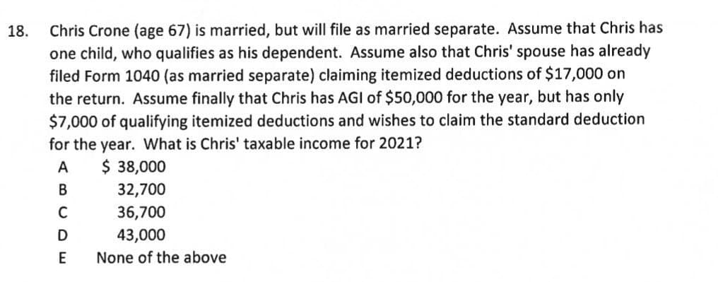 Chris Crone (age 67) is married, but will file as married separate. Assume that Chris has
one child, who qualifies as his dependent. Assume also that Chris' spouse has already
filed Form 1040 (as married separate) claiming itemized deductions of $17,000 on
the return. Assume finally that Chris has AGI of $50,000 for the year, but has only
$7,000 of qualifying itemized deductions and wishes to claim the standard deduction
for the year. What is Chris' taxable income for 2021?
18.
$ 38,000
32,700
А
В
36,700
D
43,000
E
None of the above
