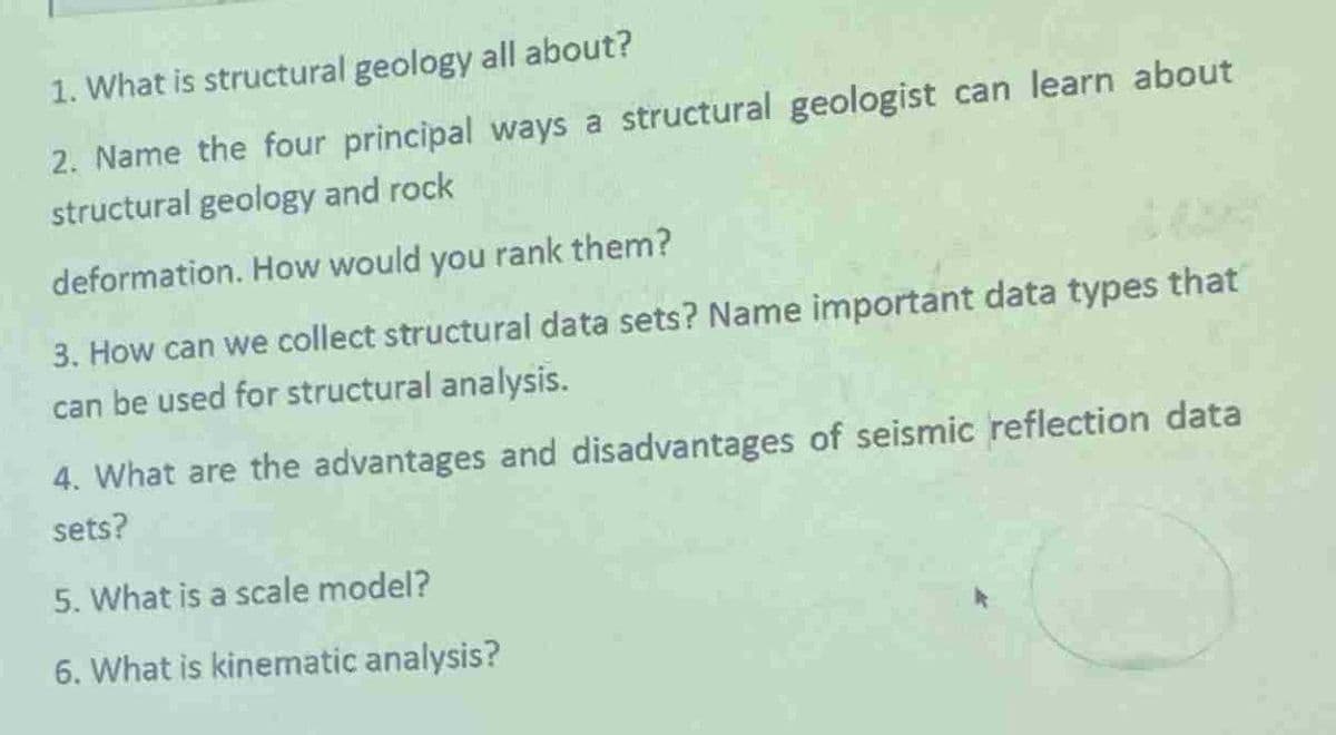 1. What is structural geology all about?
2. Name the four principal ways a structural geologist can learn about
structural geology and rock
deformation. How would you rank them?
3. How can we collect structural data sets? Name important data types that
can be used for structural analysis.
4. What are the advantages and disadvantages of seismic reflection data
sets?
5. What is a scale model?
6. What is kinematic analysis?