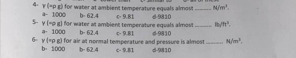 4- y (=p g) for water at ambient temperature equals almost...........N/m³.
a- 1000
b-62.4
c- 9.81
d-9810
5- y (=p g) for water at ambient temperature equals almost........... lb/ft³.
a- 1000
b-62.4
C- 9.81
d-9810
6- y (=p g) for air at normal temperature and pressure is almost............ N/m³.
b- 1000
b-62.4
c- 9.81
d-9810