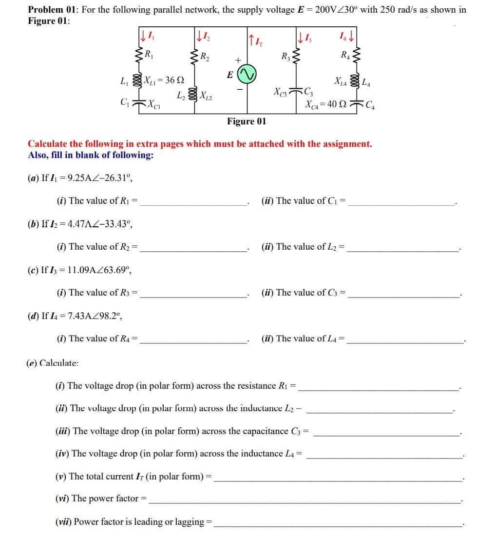 Problem 01: For the following parallel network, the supply voltage E = 200VZ30° with 250 rad/s as shown in
Figure 01:
R2
R4
+
E
X14 L4
U 9E = '"xg '7
X = 40 2 C,
Figure 01
Calculate the following in extra pages which must be attached with the assignment.
Also, fill in blank of following:
(a) If I = 9.25AZ-26.31°,
(i) The value of R1 =
(ii) The value of Ci =
(b) If 12 = 4.47AZ-33.43°,
(i) The value of R2 =
(ii) The value of L2 =
(c) If I; = 11.09AZ63.69°,
(i) The value of R3 =
(ii) The value of C3 =
(d) If I4 = 7.43AZ98.2°,
(i) The value of R4 =
(i) The value of L4 =
(e) Calculate:
(i) The voltage drop (in polar form) across the resistance R1 =
(ii) The voltage drop (in polar form) across the inductance L2 -
(iii) The voltage drop (in polar form) across the capacitance C3 =
(iv) The voltage drop (in polar form) across the inductance L4 =
(v) The total current IT (in polar form) =
(vi) The power factor =
(vii) Power factor is leading or lagging =.
