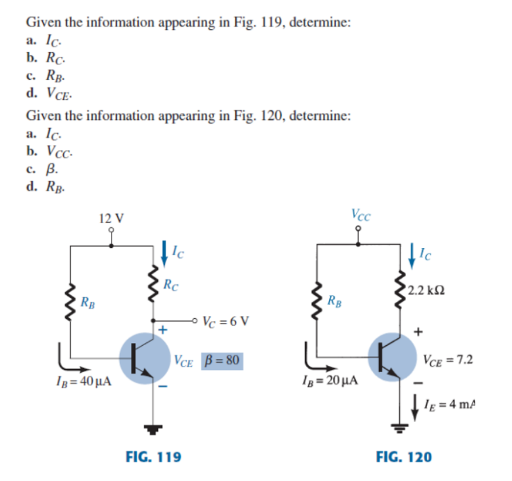 Given the information appearing in Fig. 119, determine:
a. Ic.
b. Rc.
c. RB.
d. VCE-
Given the information appearing in Fig. 120, determine:
a. Ic.
b. Vcc.
c. B.
d. RB.
Vcc
12 V
RB
IB=40 μA
Ic
Rc
Vc=6V
VCE B=80
FIG. 119
RB
IB= 20 μA
Ic
2.2 ΚΩ
VCE=7.2
le = 4 mA
FIG. 120