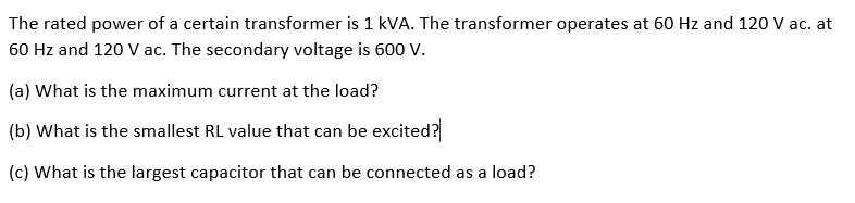 The rated power of a certain transformer is 1 kVA. The transformer operates at 60 Hz and 120 V ac. at
60 Hz and 120 V ac. The secondary voltage is 600 V.
(a) What is the maximum current at the load?
(b) What is the smallest RL value that can be excited?
(c) What is the largest capacitor that can be connected as a load?
