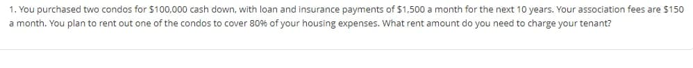 1. You purchased two condos for $100,000 cash down, with loan and insurance payments of $1,500 a month for the next 10 years. Your association fees are $150
a month. You plan to rent out one of the condos to cover 80% of your housing expenses. What rent amount do you need to charge your tenant?
