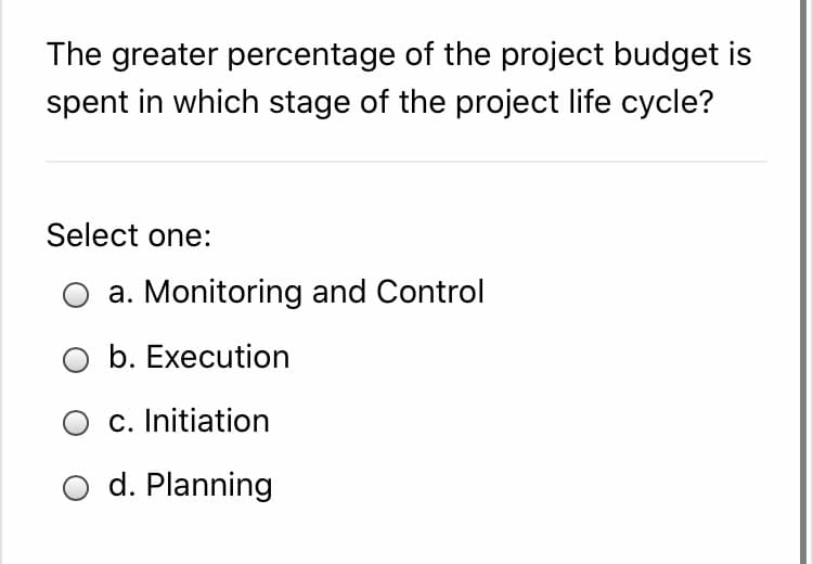 The greater percentage of the project budget is
spent in which stage of the project life cycle?
Select one:
a. Monitoring and Control
O b. Execution
c. Initiation
d. Planning
