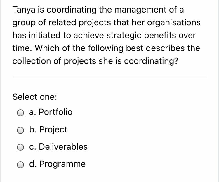 Tanya is coordinating the management of a
group of related projects that her organisations
has initiated to achieve strategic benefits over
time. Which of the following best describes the
collection of projects she is coordinating?
Select one:
a. Portfolio
O b. Project
c. Deliverables
O d. Programme
