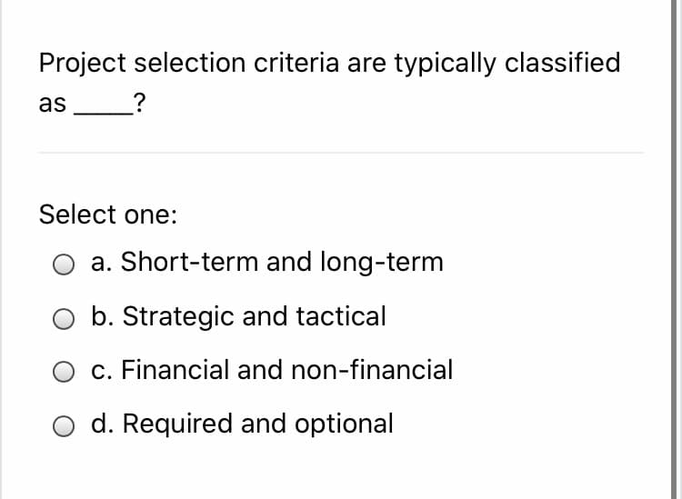 Project selection criteria are typically classified
as
_?
Select one:
a. Short-term and long-term
b. Strategic and tactical
c. Financial and non-financial
O d. Required and optional
