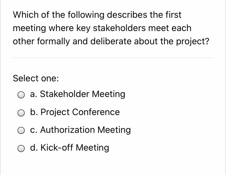 Which of the following describes the first
meeting where key stakeholders meet each
other formally and deliberate about the project?
Select one:
a. Stakeholder Meeting
b. Project Conference
c. Authorization Meeting
d. Kick-off Meeting
