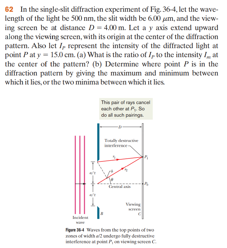 62 In the single-slit diffraction experiment of Fig. 36-4, let the wave-
length of the light be 500 nm, the slit width be 6.00 um, and the view-
ing screen be at distance D = 4.00 m. Let a y axis extend upward
along the viewing screen, with its origin at the center of the diffraction
pattern. Also let Ip represent the intensity of the diffracted light at
point P at y = 15.0 cm. (a) What is the ratio of Ip to the intensity Im at
the center of the pattern? (b) Determine where point P is in the
diffraction pattern by giving the maximum and minimum between
which it lies, or the two minima between which it lies.
Incident
wave
T
a/2
a/2
Į
This pair of rays cancel
each other at P₁. So
do all such pairings.
B
Totally destructive
interference
11
0
Central axis
Viewing
screen
P₁
Po
Figure 36-4 Waves from the top points of two
zones of width a/2 undergo fully destructive
interference at point P₁ on viewing screen C.