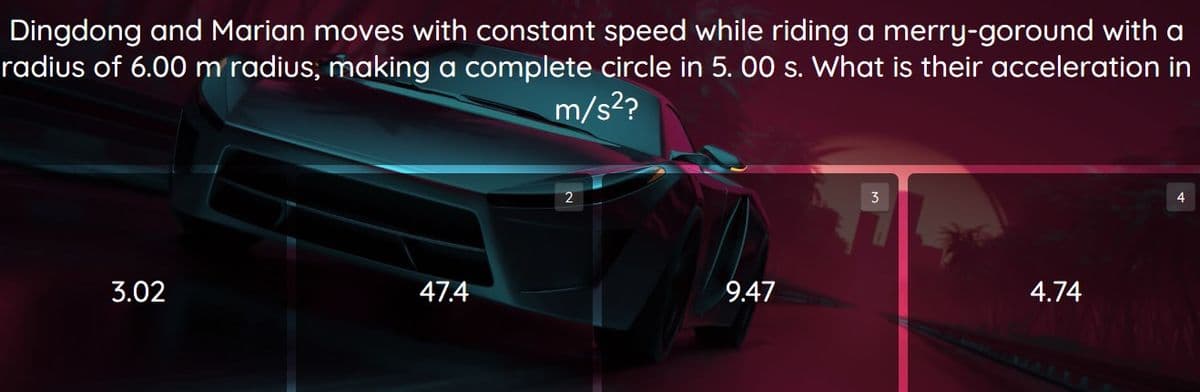 Dingdong and Marian moves with constant speed while riding a merry-goround with a
radius of 6.00 m radius, making a complete circle in 5.00 s. What is their acceleration in
m/s²?
4
2
9.47
4.74
3.02
47.4