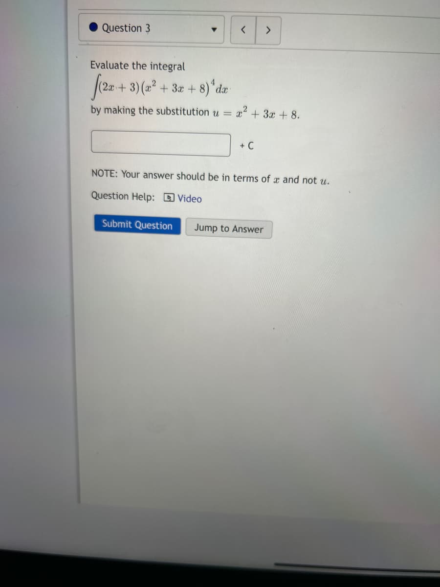 Question 3
Evaluate the integral
[(2x+3)(x² + 3x + 8) da
by making the substitution u =
<
Submit Question
= x² + 3x + 8.
+ C
>
NOTE: Your answer should be in terms of x and not u.
Question Help: Video
Jump to Answer