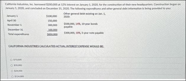 California Industries, Inc. borrowed $200,000 at 12% interest on January 1, 2020, for the construction of their new headquarters. Construction began on
January 1, 2020, and concluded on December 31, 2020. The following expenditures and other general debt information is being provided to you:
January 1
April 30
November 1
December 31
Total expenditures
$100,000
150,000
300,000
O$70.000
O $30,000
O$24.000
O$124,000
100.000
$650.000
Other general debt existing on Jan. 1,
2020:
$500,000, 14%, 10-year bonds
payable
$300,000, 10%, 5-year note payable
CALIFORNIA INDUSTRIES CALCULATED ACTUAL INTEREST EXPENSE WOULD BE: