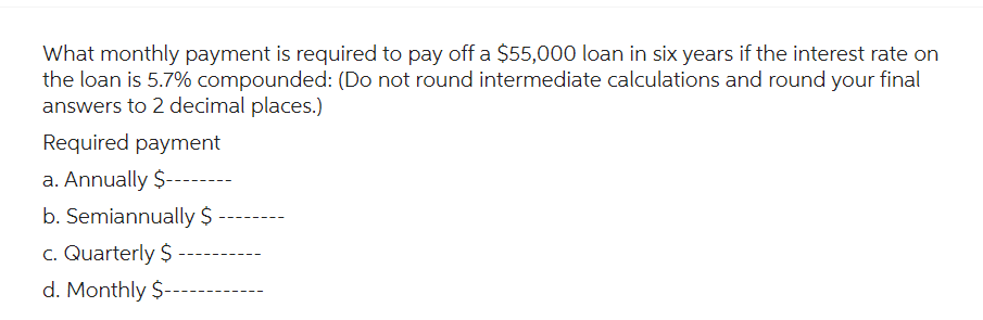 What monthly payment is required to pay off a $55,000 loan in six years if the interest rate on
the loan is 5.7% compounded: (Do not round intermediate calculations and round your final
answers to 2 decimal places.)
Required payment
a. Annually $-----
b. Semiannually $
c. Quarterly $
d. Monthly $--