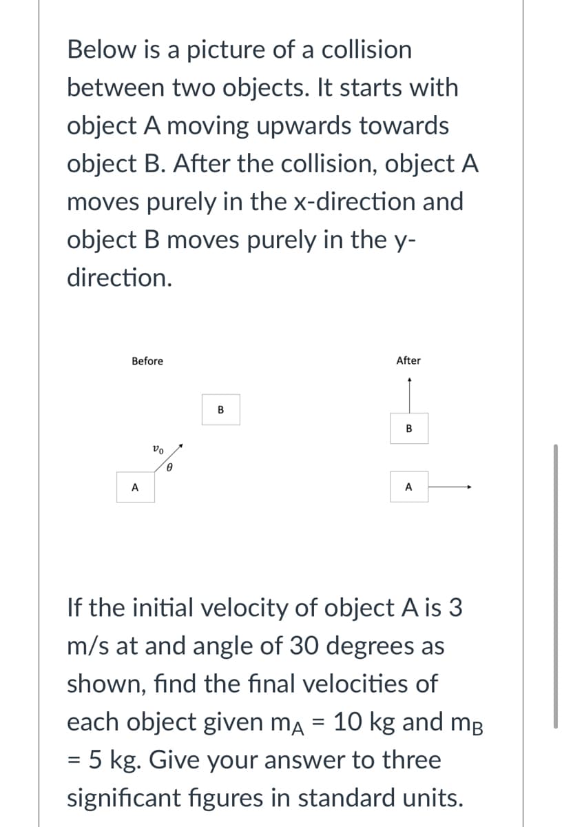 Below is a picture of a collision
between two objects. It starts with
object A moving upwards towards
object B. After the collision, object A
moves purely in the x-direction and
object B moves purely in the y-
direction.
Before
After
B
vo
A
A
If the initial velocity of object A is 3
m/s at and angle of 30 degrees as
shown, find the final velocities of
each object given ma = 10 kg and mg
= 5 kg. Give your answer to three
significant figures in standard units.
