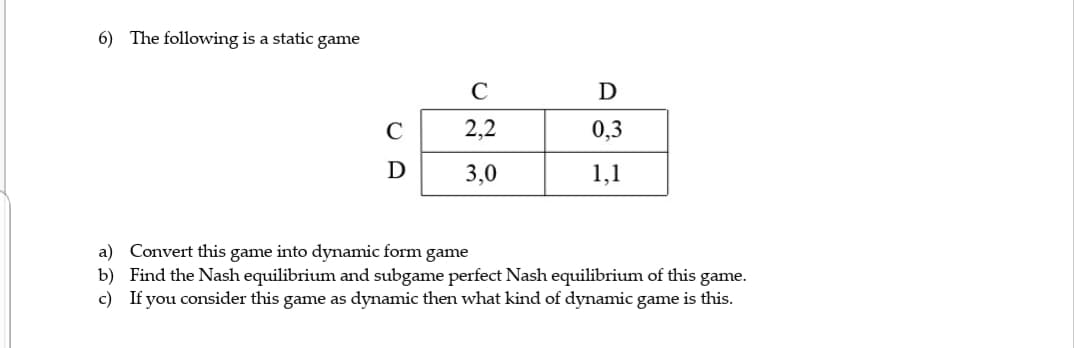 6) The following is a static game
D
2,2
0,3
D
3,0
1,1
a) Convert this game into dynamic form game
b) Find the Nash equilibrium and subgame perfect Nash equilibrium of this game.
c) If you consider this game as dynamic then what kind of dynamic game is this.
