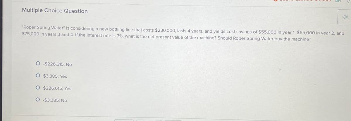 Multiple Choice Question
"Roper Spring Water" is considering a new bottling line that costs $230,000, lasts 4 years, and yields cost savings of $55,000 in year 1, $65,000 in year 2, and
$75,000 in years 3 and 4. If the interest rate is 7%, what is the net present value of the machine? Should Roper Spring Water buy the machine?
O -$226,615; No
O $3,385, Yes
O $226,615; Yes
O -$3,385; No
10
