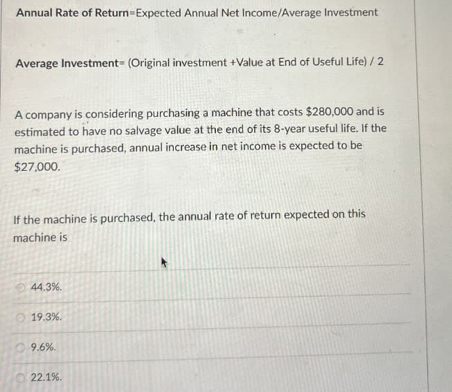Annual Rate of Return-Expected Annual Net Income/Average Investment
Average Investment- (Original investment +Value at End of Useful Life) / 2
A company is considering purchasing a machine that costs $280,000 and is
estimated to have no salvage value at the end of its 8-year useful life. If the
machine is purchased, annual increase in net income is expected to be
$27,000.
If the machine is purchased, the annual rate of return expected on this
machine is
44.3%.
19.3%.
9.6%.
22.1%.