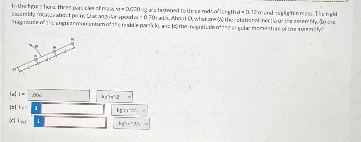 In the figure here, three particles of mass m = 0.030 kg are fastened to three rods of length d= 0.12 m and negligible mass. The rigid
assembly rotates about point O at angular speed w = 0.70 rad/s. About O, what are (a) the rotational inertia of the assembly, (b) the
magnitude of the angular momentum of the middle particle, and (c) the magnitude of the angular momentum of the assembly?
M
(a) / =
(b) L₂= i
(c) Ltot= i
.006
m
m
kg*m^2
kg*m^2/s
kg*m^2/s
V