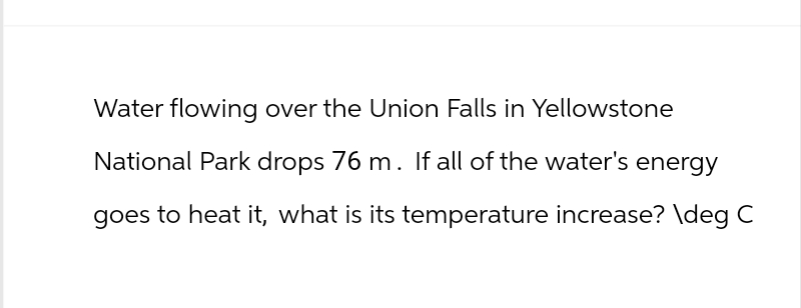 Water flowing over the Union Falls in Yellowstone
National Park drops 76 m. If all of the water's energy
goes to heat it, what is its temperature increase? \deg C