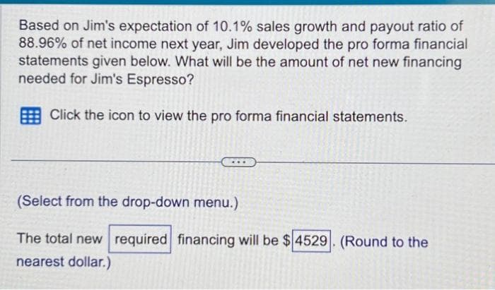 Based on Jim's expectation of 10.1% sales growth and payout ratio of
88.96% of net income next year, Jim developed the pro forma financial
statements given below. What will be the amount of net new financing
needed for Jim's Espresso?
Click the icon to view the pro forma financial statements.
(Select from the drop-down menu.)
The total new required financing will be $4529. (Round to the
nearest dollar.)