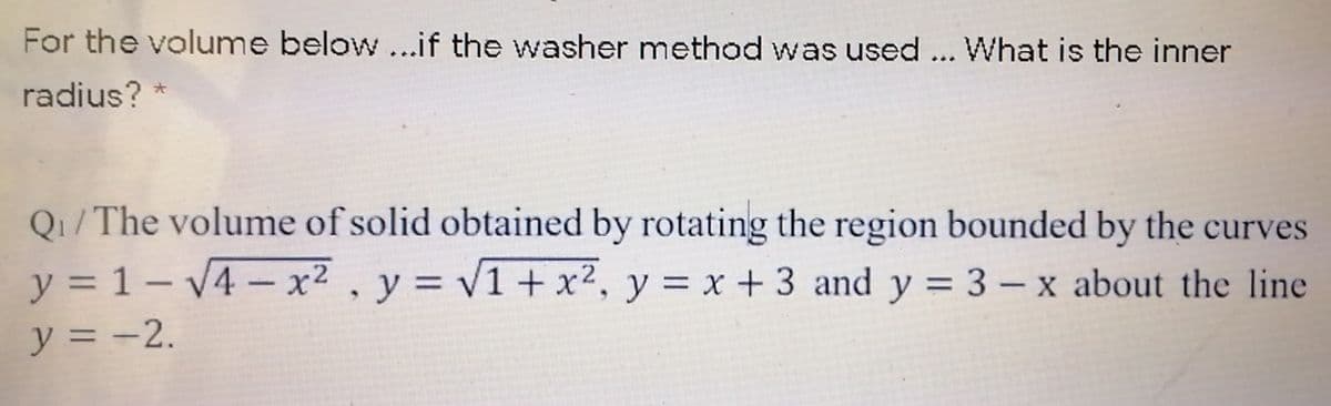 For the volume below ...if the washer method was used... What is the inner
radius?
Q1/The volume of solid obtained by rotating the region bounded by the curves
y = 1 – V4 – x2 , y = v1+ x², y = x + 3 and y = 3 – x about the line
y = -2.
%3D
