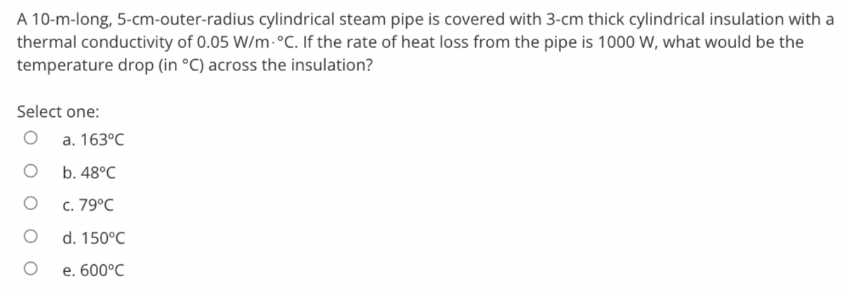 A 10-m-long, 5-cm-outer-radius cylindrical steam pipe is covered with 3-cm thick cylindrical insulation with a
thermal conductivity of 0.05 W/m. °C. If the rate of heat loss from the pipe is 1000 W, what would be the
temperature drop (in °C) across the insulation?
Select one:
O
a. 163°C
b. 48°C
c. 79°C
d. 150°C
e. 600°C