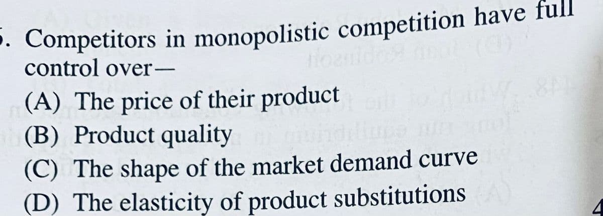 . Competitors in monopolistic competition have full
control over-
(A) The price of their product
(B) Product quality
(C) The shape of the market demand curve
(D) The elasticity of product substitutions
8AM
