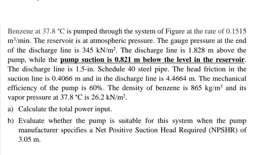 Benzene at 37.8 °C is pumped through the system of Figure at the rate of 0.1515
m3/min. The reservoir is at atmospheric pressure. The gauge pressure at the end
of the discharge line is 345 kN/m². The discharge line is 1.828 m above the
pump, while the pump suction is 0.821 m below the level in the reservoir.
The discharge line is 1.5-in. Schedule 40 steel pipe. The head friction in the
suction line is 0.4066 m and in the discharge line is 4.4664 m. The mechanical
efficiency of the pump is 60%. The density of benzene is 865 kg/m³ and its
vapor pressure at 37.8 °C is 26.2 kN/m².
a) Calculate the total power input.
b) Evaluate whether the pump is suitable for this system when the pump
manufacturer specifies a Net Positive Suction Head Required (NPSHR) of
3.05 m.
