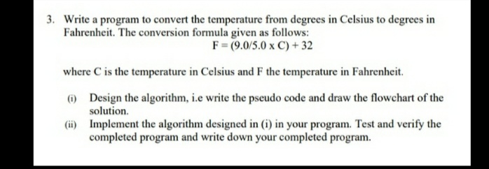 3. Write a program to convert the temperature from degrees in Celsius to degrees in
Fahrenheit. The conversion formula given as follows:
F= (9.0/5.0 x C) + 32
where C is the temperature in Celsius and F the temperature in Fahrenheit.
6) Design the algorithm, i.e write the pseudo code and draw the flowchart of the
solution.
(ii) Implement the algorithm designed in (i) in your program. Test and verify the
completed program and write down your completed program.
